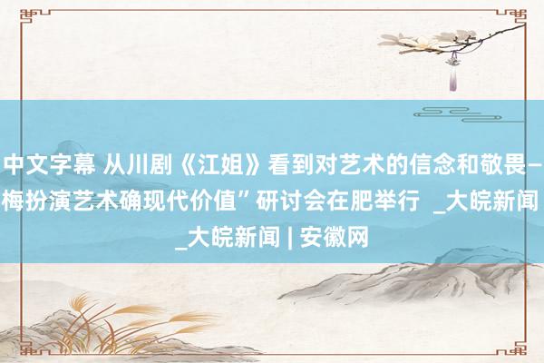 中文字幕 从川剧《江姐》看到对艺术的信念和敬畏——“沈铁梅扮演艺术确现代价值”研讨会在肥举行  _大皖新闻 | 安徽网
