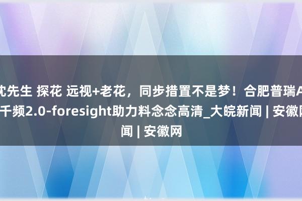 沈先生 探花 远视+老花，同步措置不是梦！合肥普瑞AI+千频2.0-foresight助力料念念高清_大皖新闻 | 安徽网