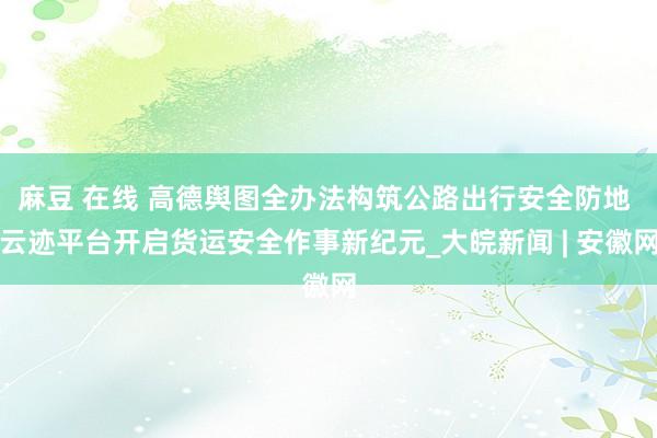 麻豆 在线 高德舆图全办法构筑公路出行安全防地 云迹平台开启货运安全作事新纪元_大皖新闻 | 安徽网
