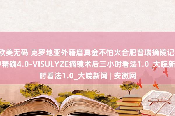 欧美无码 克罗地亚外籍磨真金不怕火合肥普瑞摘镜记：微创全飞秒精确4.0-VISULYZE摘镜术后三小时看法1.0_大皖新闻 | 安徽网
