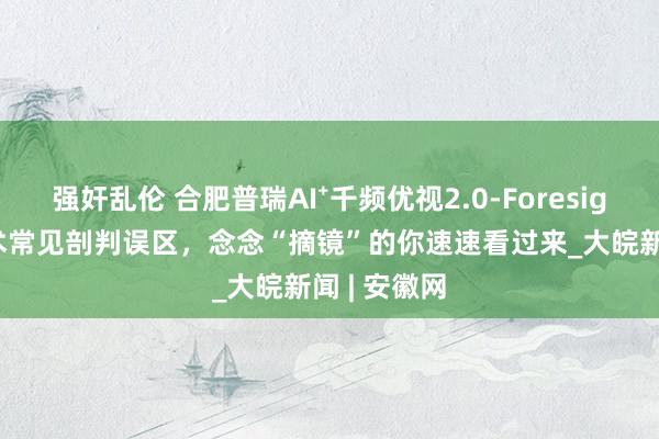 强奸乱伦 合肥普瑞AI⁺千频优视2.0-Foresight|近视手术常见剖判误区，念念“摘镜”的你速速看过来_大皖新闻 | 安徽网