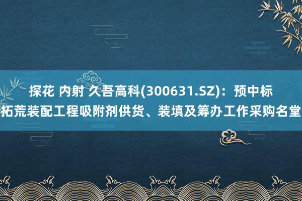 探花 内射 久吾高科(300631.SZ)：预中标拓荒装配工程吸附剂供货、装填及筹办工作采购名堂