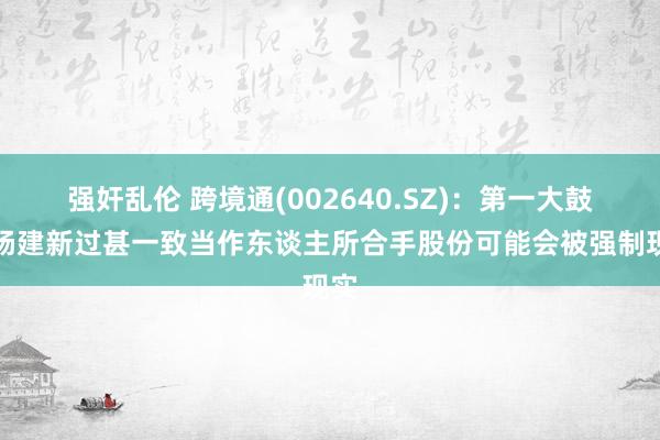 强奸乱伦 跨境通(002640.SZ)：第一大鼓励杨建新过甚一致当作东谈主所合手股份可能会被强制现实