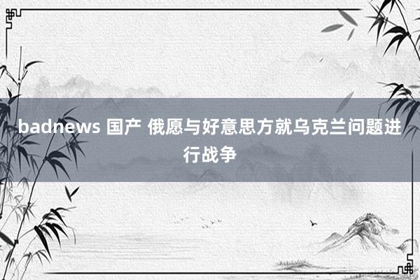 badnews 国产 俄愿与好意思方就乌克兰问题进行战争