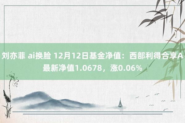 刘亦菲 ai换脸 12月12日基金净值：西部利得合享A最新净值1.0678，涨0.06%