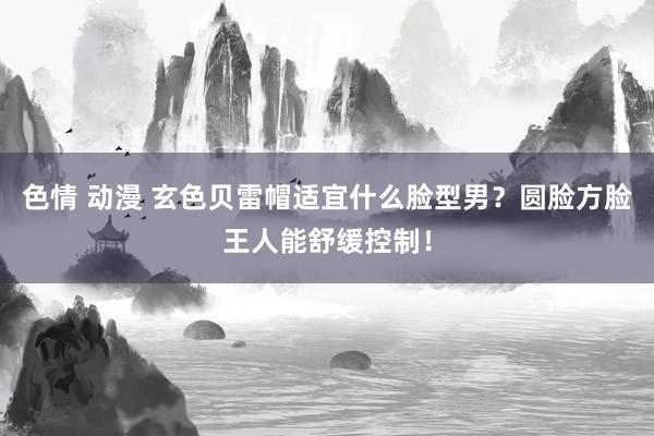 色情 动漫 玄色贝雷帽适宜什么脸型男？圆脸方脸王人能舒缓控制！