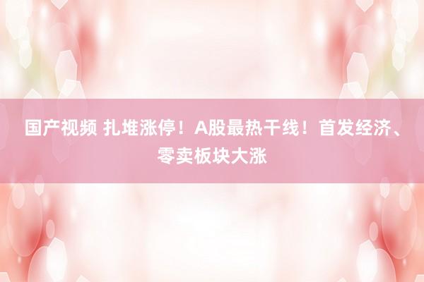 国产视频 扎堆涨停！A股最热干线！首发经济、零卖板块大涨