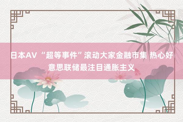 日本AV “超等事件”滚动大家金融市集 热心好意思联储最注目通胀主义
