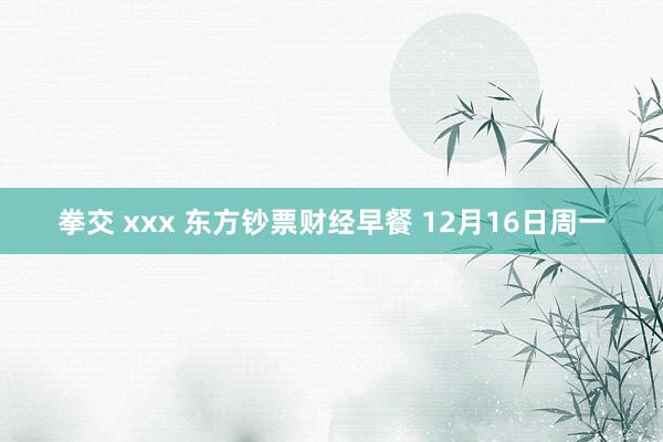拳交 xxx 东方钞票财经早餐 12月16日周一