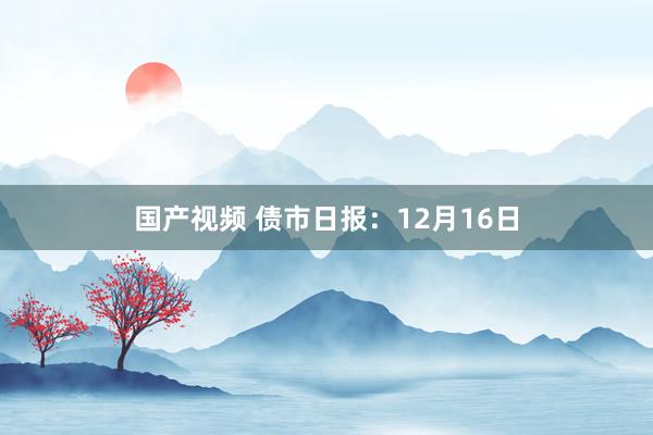 国产视频 债市日报：12月16日