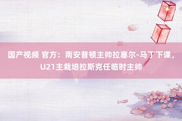 国产视频 官方：南安普顿主帅拉塞尔-马丁下课，U21主栽培拉斯克任临时主帅
