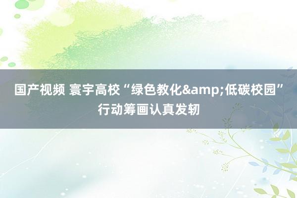 国产视频 寰宇高校“绿色教化&低碳校园”行动筹画认真发轫