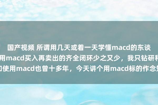 国产视频 所谓用几天或着一天学懂macd的东谈主好多好多,但精确使用macd买入再卖出的齐全闭环少之又少,我只钻研和使用macd也曾十多年,今天讲个用macd标的作念短线的干货,最近一段时...