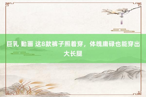巨乳 動画 这8款裤子照着穿，体魄庸碌也能穿出大长腿