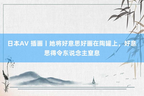 日本AV 插画丨她将好意思好画在陶罐上，好意思得令东说念主窒息