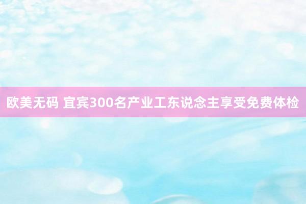 欧美无码 宜宾300名产业工东说念主享受免费体检