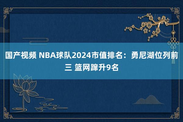 国产视频 NBA球队2024市值排名：勇尼湖位列前三 篮网蹿升9名