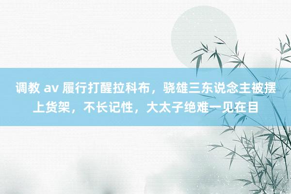 调教 av 履行打醒拉科布，骁雄三东说念主被摆上货架，不长记性，大太子绝难一见在目