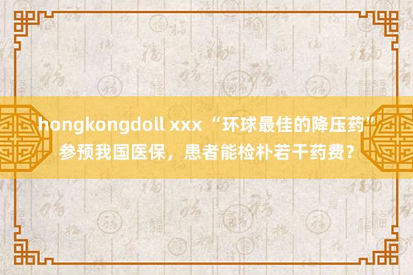 hongkongdoll xxx “环球最佳的降压药”参预我国医保，患者能检朴若干药费？