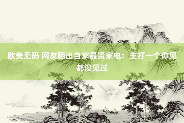 欧美无码 网友晒出自家最贵家电：主打一个你见都没见过