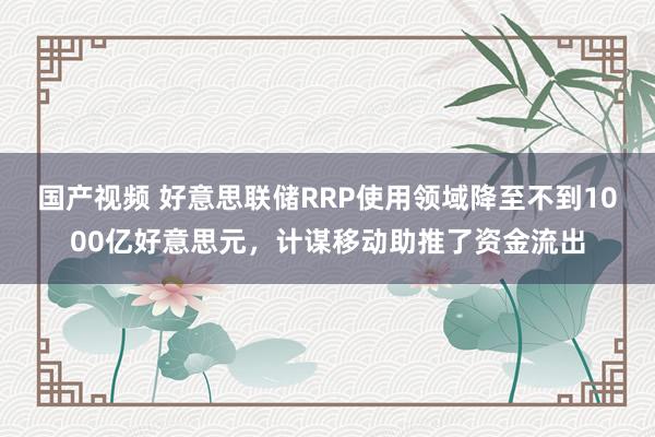 国产视频 好意思联储RRP使用领域降至不到1000亿好意思元，计谋移动助推了资金流出
