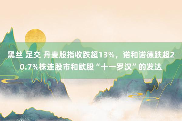 黑丝 足交 丹麦股指收跌超13%，诺和诺德跌超20.7%株连股市和欧股“十一罗汉”的发达