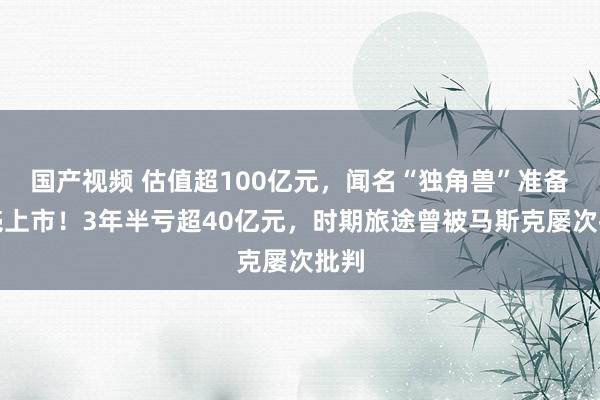 国产视频 估值超100亿元，闻名“独角兽”准备借壳上市！3年半亏超40亿元，时期旅途曾被马斯克屡次批判