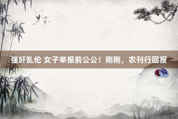 强奸乱伦 女子举报前公公！刚刚，农刊行回报
