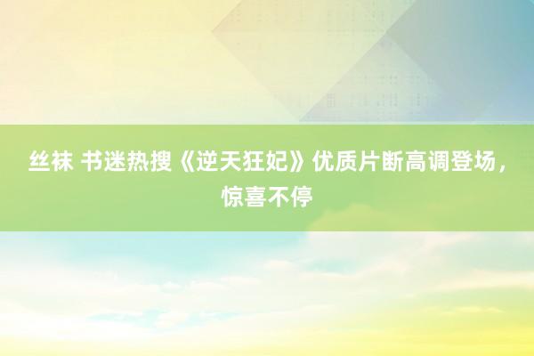 丝袜 书迷热搜《逆天狂妃》优质片断高调登场，惊喜不停