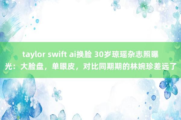 taylor swift ai换脸 30岁琼瑶杂志照曝光：大脸盘，单眼皮，对比同期期的林婉珍差远了