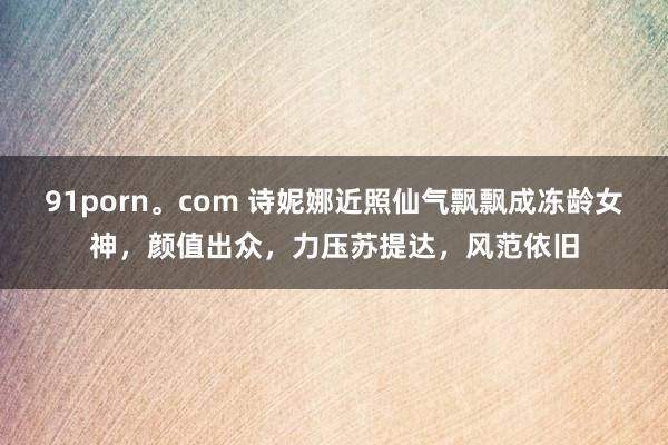 91porn。com 诗妮娜近照仙气飘飘成冻龄女神，颜值出众，力压苏提达，风范依旧