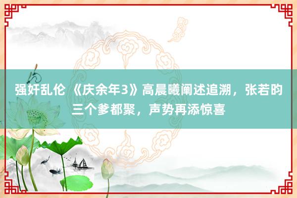 强奸乱伦 《庆余年3》高晨曦阐述追溯，张若昀三个爹都聚，声势再添惊喜