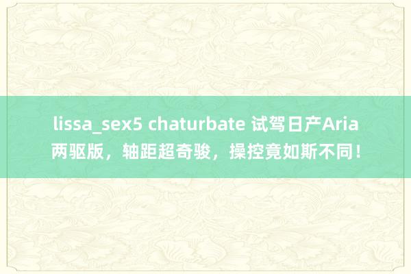 lissa_sex5 chaturbate 试驾日产Aria两驱版，轴距超奇骏，操控竟如斯不同！