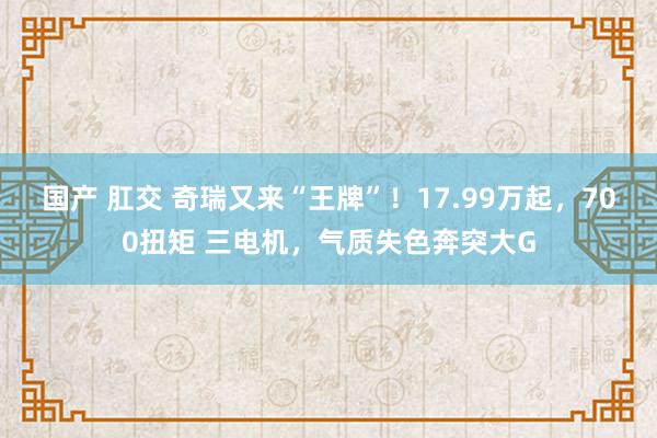 国产 肛交 奇瑞又来“王牌”！17.99万起，700扭矩 三电机，气质失色奔突大G