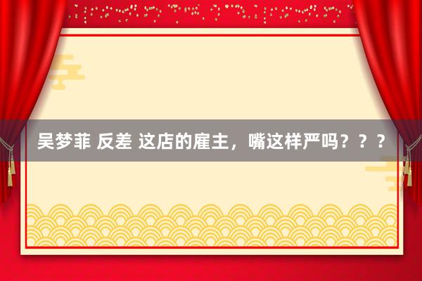 吴梦菲 反差 这店的雇主，嘴这样严吗？？？