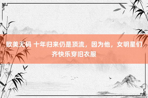 欧美无码 十年归来仍是顶流，因为他，女明星们齐快乐穿旧衣服