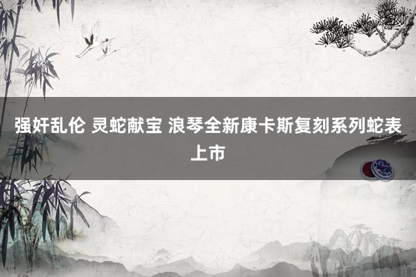 强奸乱伦 灵蛇献宝 浪琴全新康卡斯复刻系列蛇表上市