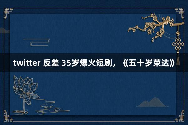 twitter 反差 35岁爆火短剧，《五十岁荣达》