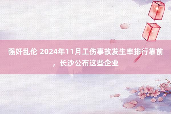 强奸乱伦 2024年11月工伤事故发生率排行靠前，长沙公布这些企业