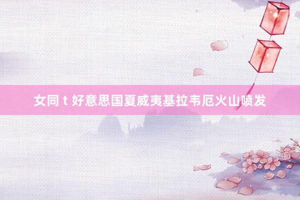女同 t 好意思国夏威夷基拉韦厄火山喷发