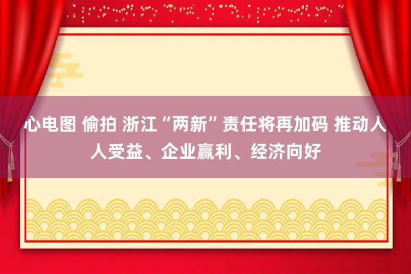 心电图 偷拍 浙江“两新”责任将再加码 推动人人受益、企业赢利、经济向好