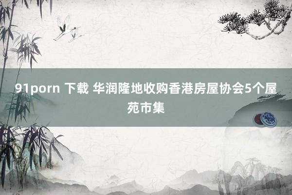 91porn 下载 华润隆地收购香港房屋协会5个屋苑市集