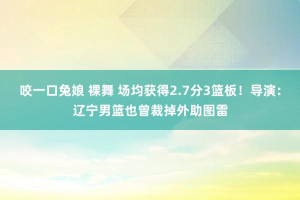 咬一口兔娘 裸舞 场均获得2.7分3篮板！导演：辽宁男篮也曾裁掉外助图雷