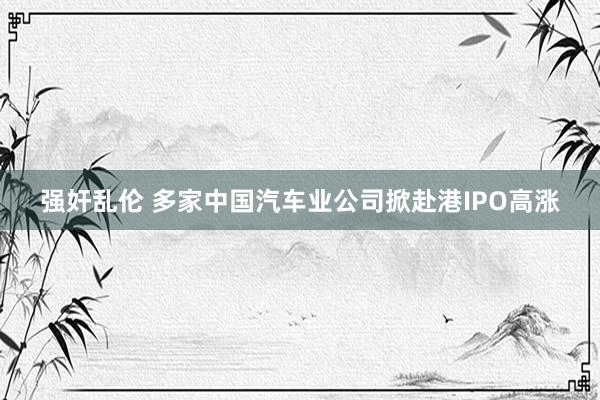 强奸乱伦 多家中国汽车业公司掀赴港IPO高涨