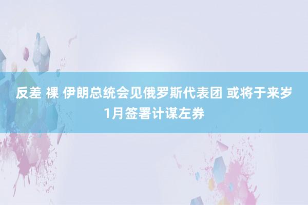 反差 裸 伊朗总统会见俄罗斯代表团 或将于来岁1月签署计谋左券