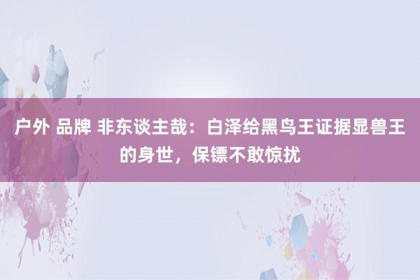 户外 品牌 非东谈主哉：白泽给黑鸟王证据显兽王的身世，保镖不敢惊扰