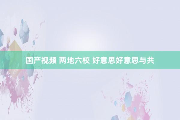 国产视频 两地六校 好意思好意思与共