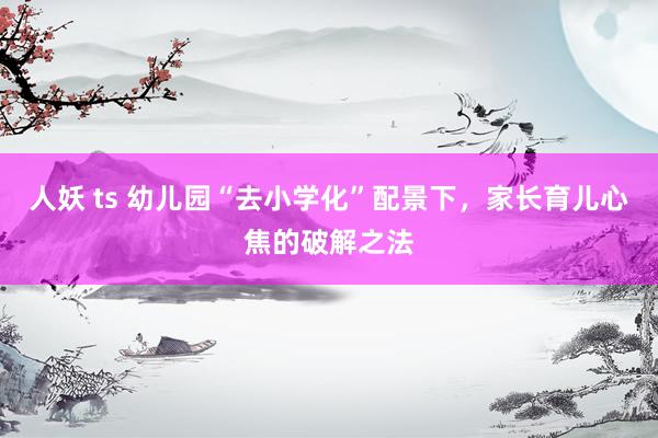 人妖 ts 幼儿园“去小学化”配景下，家长育儿心焦的破解之法
