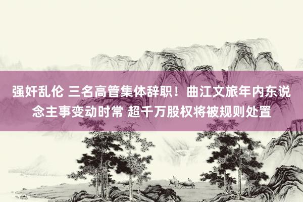 强奸乱伦 三名高管集体辞职！曲江文旅年内东说念主事变动时常 超千万股权将被规则处置
