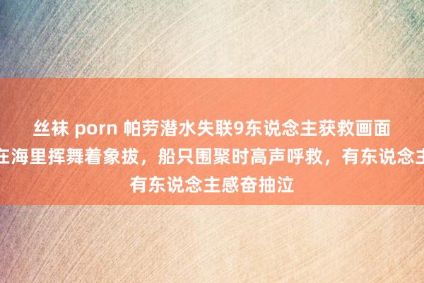 丝袜 porn 帕劳潜水失联9东说念主获救画面曝光：泡在海里挥舞着象拔，船只围聚时高声呼救，有东说念主感奋抽泣